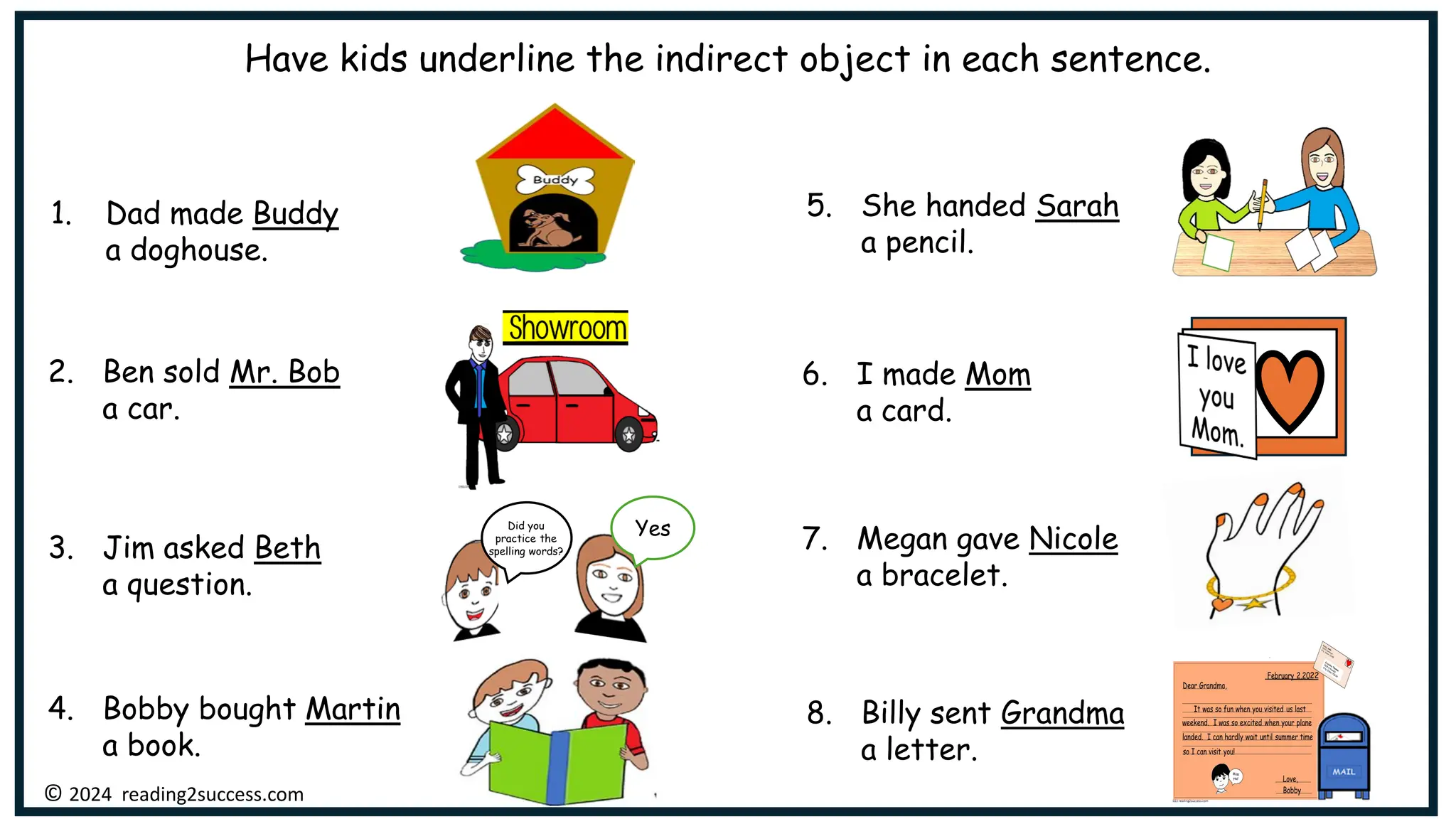 1. Dad made Buddy
a doghouse.
2. Ben sold Mr. Bob
a car.
6. I made Mom
a card.
4. Bobby bought Martin
a book.
5. She handed Sarah
a pencil.
7. Megan gave Nicole
a bracelet.
8. Billy sent Grandma
a letter.
3. Jim asked Beth
a question.
© 2024 reading2success.com
Did you
practice the
spelling words?
Yes
Have kids underline the indirect object in each sentence.
 