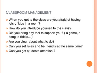 CLASSROOM MANAGEMENT
When you get to the class are you afraid of having
lots of kids in a room?
 How do you introduce yourself to the class?
 Did you bring any tool to support you? ( a game, a
song, a riddle…)
 Are you clear about what to do?
 Can you set rules and be friendly at the same time?
 Can you get students attention ?


 