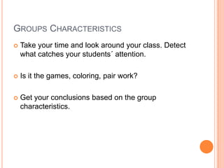 GROUPS CHARACTERISTICS


Take your time and look around your class. Detect
what catches your students´ attention.



Is it the games, coloring, pair work?



Get your conclusions based on the group
characteristics.

 