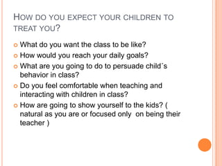 HOW DO YOU EXPECT YOUR CHILDREN TO
TREAT YOU?
What do you want the class to be like?
 How would you reach your daily goals?
 What are you going to do to persuade child´s
behavior in class?
 Do you feel comfortable when teaching and
interacting with children in class?
 How are going to show yourself to the kids? (
natural as you are or focused only on being their
teacher )


 