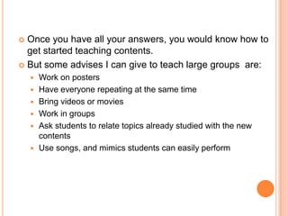 Once you have all your answers, you would know how to
get started teaching contents.
 But some advises I can give to teach large groups are:










Work on posters
Have everyone repeating at the same time
Bring videos or movies
Work in groups
Ask students to relate topics already studied with the new
contents
Use songs, and mimics students can easily perform

 