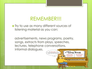 REMEMBER!!!
 Try  to use as many different sources of
  listening material as you can:

 advertisements, news programs, poetry,
 songs, extracts from plays, speeches,
 lectures, telephone conversations,
 informal dialogues.
 