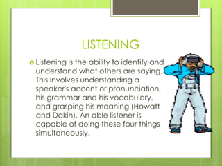 LISTENING
 Listeningis the ability to identify and
 understand what others are saying.
 This involves understanding a
 speaker's accent or pronunciation,
 his grammar and his vocabulary,
 and grasping his meaning (Howatt
 and Dakin). An able listener is
 capable of doing these four things
 simultaneously.
 