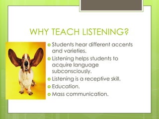 WHY TEACH LISTENING?
    Students  hear different accents
     and varieties.
    Listening helps students to
     acquire language
     subconsciously.
    Listening is a receptive skill.
    Education.
    Mass communication.
 