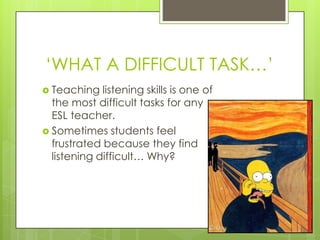 „WHAT A DIFFICULT TASK…‟
 Teaching   listening skills is one of
  the most difficult tasks for any
  ESL teacher.
 Sometimes students feel
  frustrated because they find
  listening difficult… Why?
 