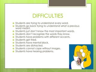 DIFFICULTIES
   Students are trying to understand every word.
   Students go back trying to understand what a previous
    word meant.
   Students just don‟t know the most important words.
   Students don‟t recognize the words they know.
   Students have problems with different accents.
   Students get tired.
   Students have mental block.
   Students are distracted.
   Students cannot cope without images.
   Students have hearing problems.
 