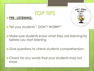 TOP TIPS
 PRE-    LISTENING:

 Tell   your students “ DON‟T WORRY”

 Make  sure students know what they are listening for
  before you start listening

 Give    questions to check students comprehension

 Check     for any words that your students may not
  know
 