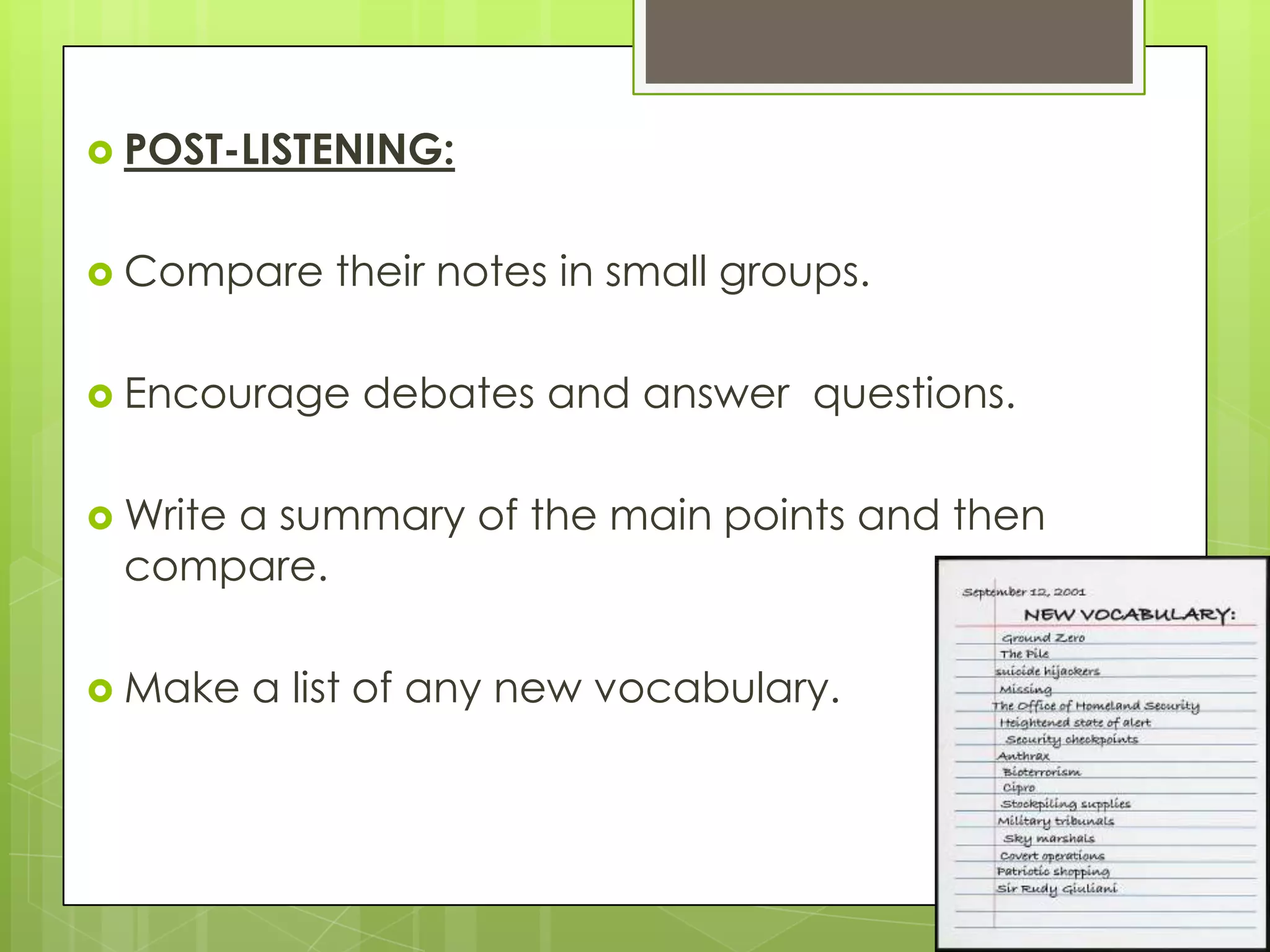  POST-LISTENING:


 Compare     their notes in small groups.

 Encourage    debates and answer questions.

 Write
     a summary of the main points and then
 compare.

 Make    a list of any new vocabulary.
 