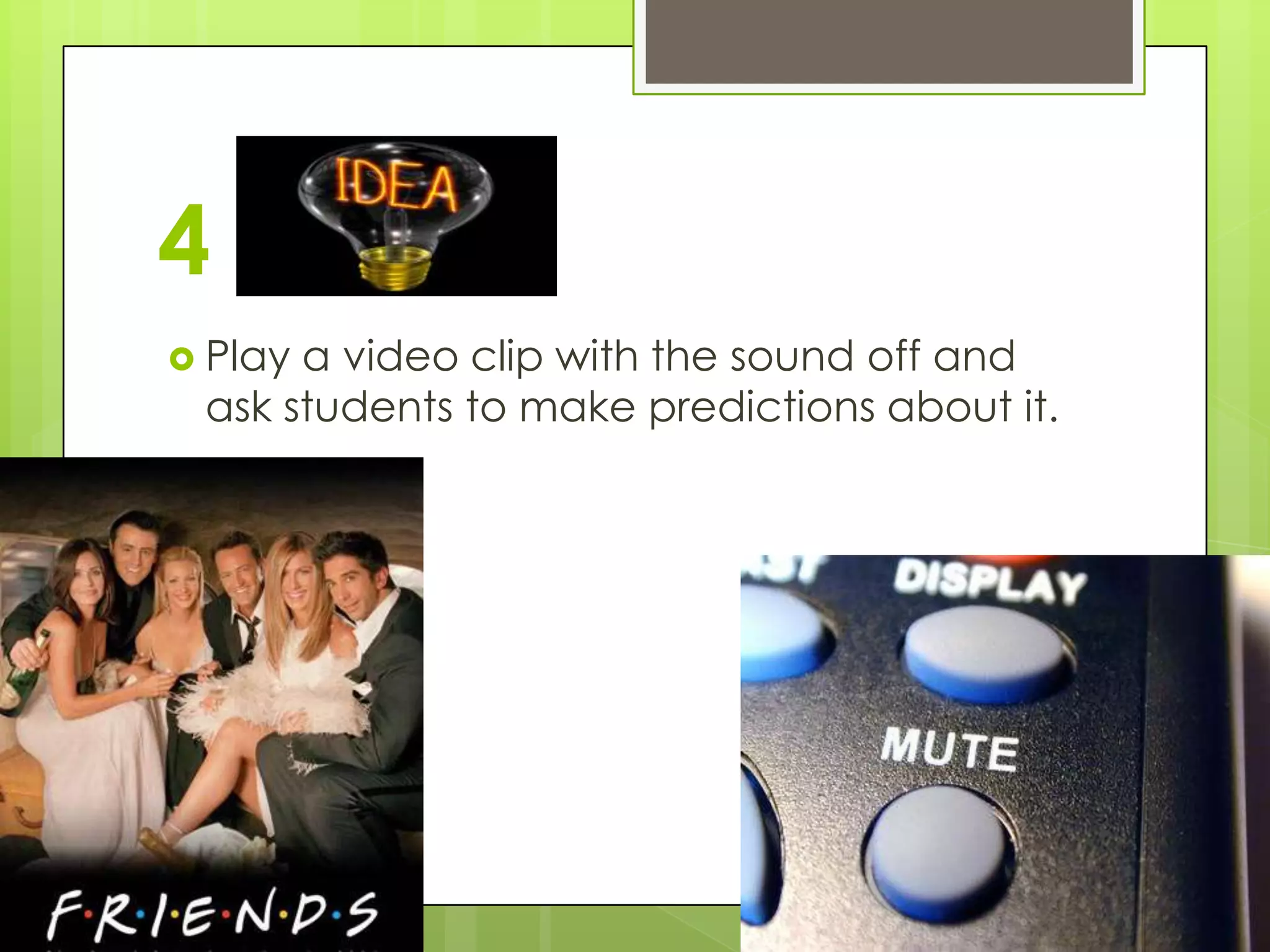 4
 Playa video clip with the sound off and
 ask students to make predictions about it.
 