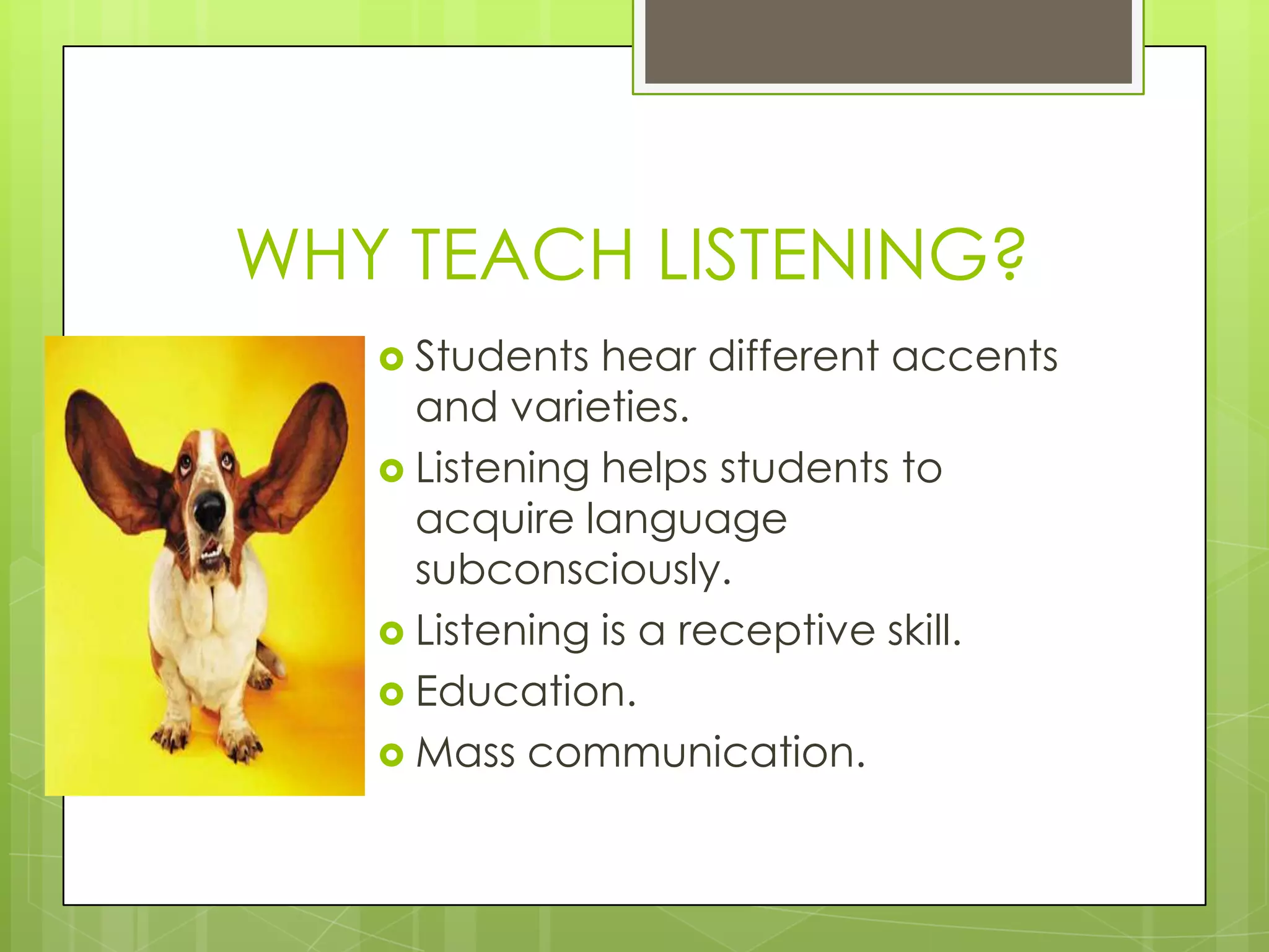 WHY TEACH LISTENING?
    Students  hear different accents
     and varieties.
    Listening helps students to
     acquire language
     subconsciously.
    Listening is a receptive skill.
    Education.
    Mass communication.
 