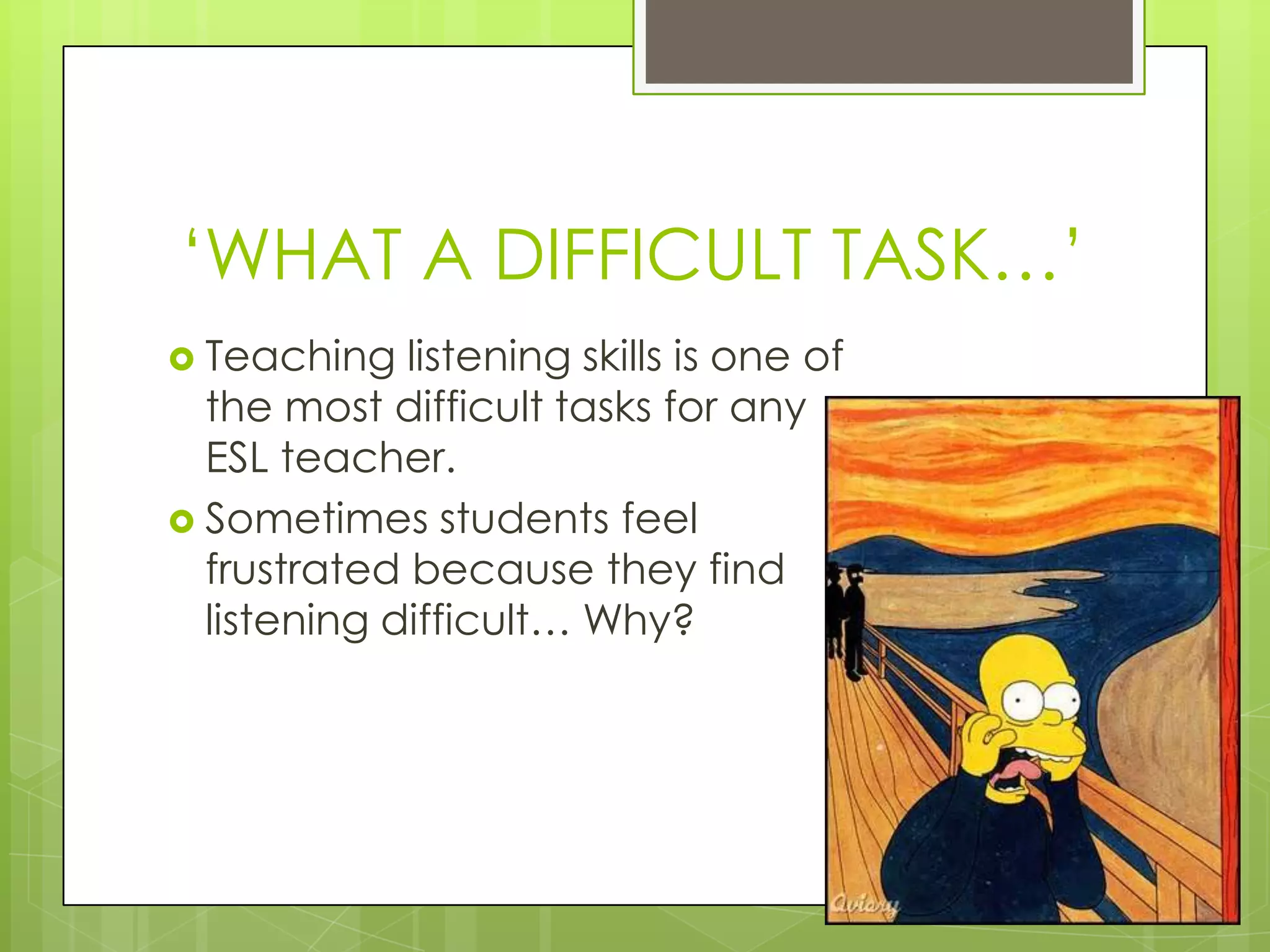 „WHAT A DIFFICULT TASK…‟
 Teaching   listening skills is one of
  the most difficult tasks for any
  ESL teacher.
 Sometimes students feel
  frustrated because they find
  listening difficult… Why?
 