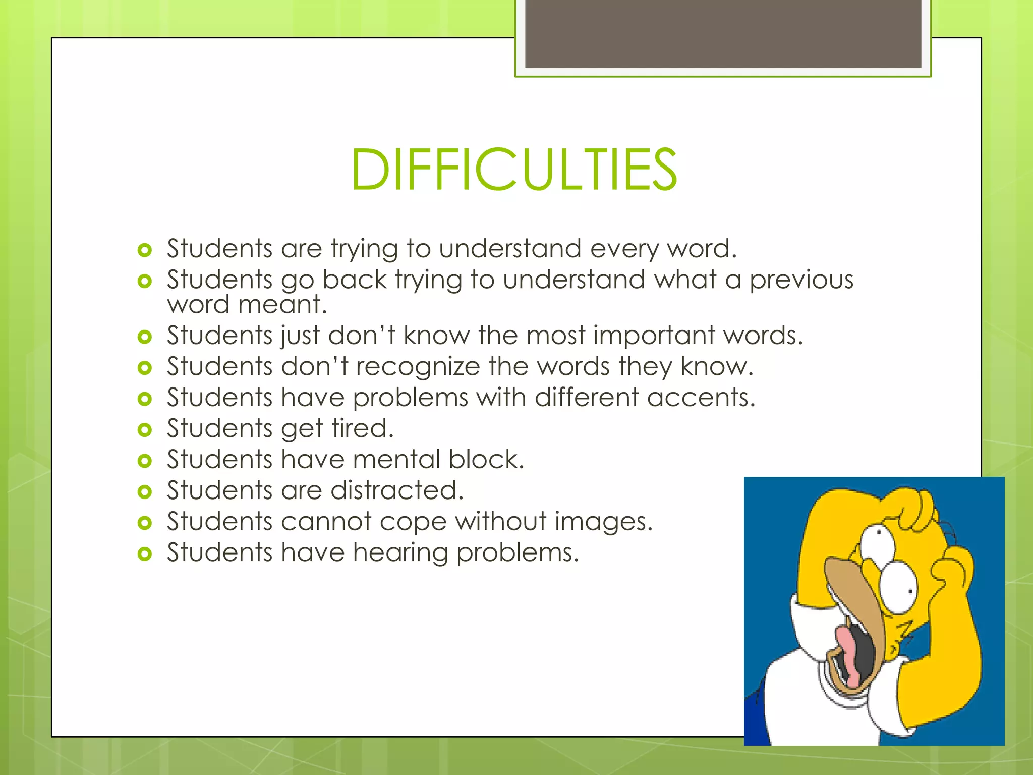 DIFFICULTIES
   Students are trying to understand every word.
   Students go back trying to understand what a previous
    word meant.
   Students just don‟t know the most important words.
   Students don‟t recognize the words they know.
   Students have problems with different accents.
   Students get tired.
   Students have mental block.
   Students are distracted.
   Students cannot cope without images.
   Students have hearing problems.
 