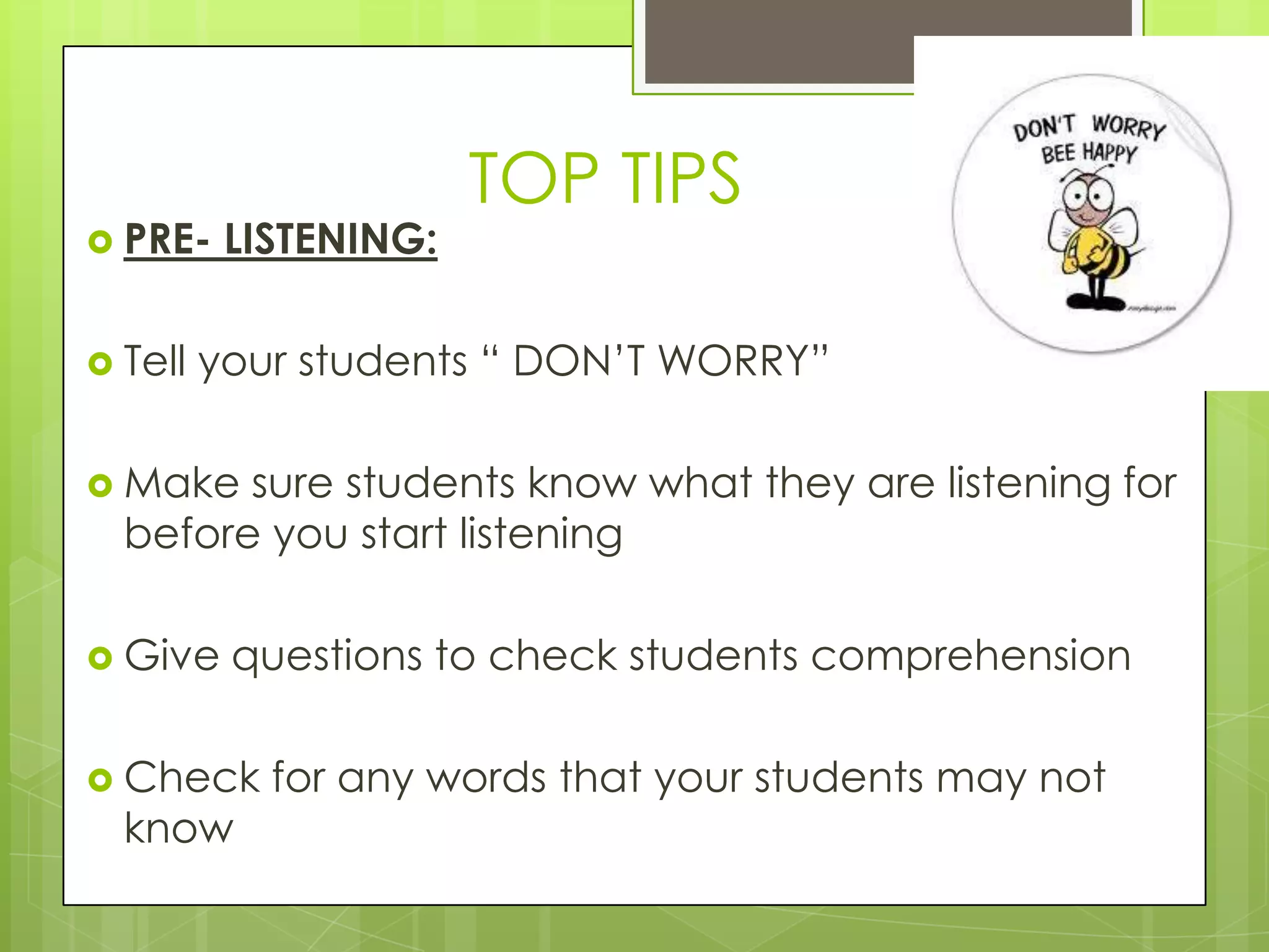 TOP TIPS
 PRE-    LISTENING:

 Tell   your students “ DON‟T WORRY”

 Make  sure students know what they are listening for
  before you start listening

 Give    questions to check students comprehension

 Check     for any words that your students may not
  know
 
