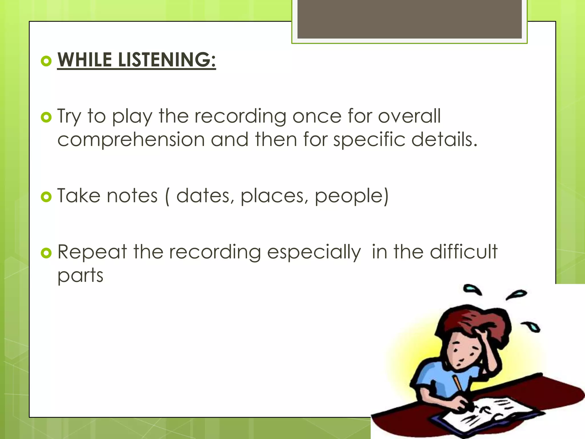  WHILE    LISTENING:

 Try
    to play the recording once for overall
  comprehension and then for specific details.

 Take    notes ( dates, places, people)

 Repeat    the recording especially in the difficult
  parts
 