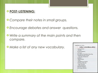  POST-LISTENING:


 Compare     their notes in small groups.

 Encourage    debates and answer questions.

 Write
     a summary of the main points and then
 compare.

 Make    a list of any new vocabulary.
 