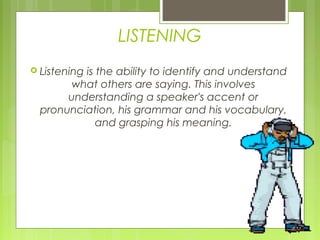 LISTENING
 Listening
         is the ability to identify and understand
      what others are saying. This involves
      understanding a speaker's accent or
 pronunciation, his grammar and his vocabulary,
            and grasping his meaning.
 
