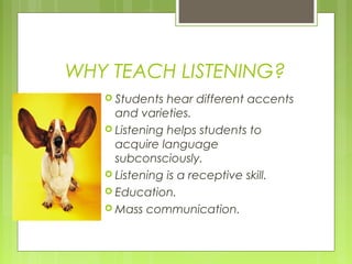 WHY TEACH LISTENING?
    Students  hear different accents
     and varieties.
    Listening helps students to
     acquire language
     subconsciously.
    Listening is a receptive skill.
    Education.
    Mass communication.
 