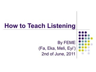 How to Teach Listening
By FEME
(Fa, Eka, Meli, Eyi’)
2nd of June, 2011

 