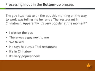 Processing input in the Bottom-up process

The guy I sat next to on the bus this morning on the way
to work was telling me he runs a Thai restaurant in
Chinatown. Apparently it’s very popular at the moment”

•   I was on the bus
•   There was a guy next to me
•   We talked
•   He says he runs a Thai restaurant
•   It’s in Chinatown
•   It’s very popular now
 