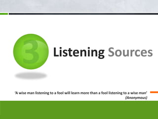 Listening Sources

‘A wise man listening to a fool will learn more than a fool listening to a wise man’
                                                                       (Anonymous)
 