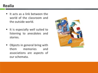 Realia
  It acts as a link between the
   world of the classroom and
   the outside world.

  It is especially well suited to
   listening to anecdotes and
   stories.

  Objects in general bring with
   them      memories       and
   associations are aspects of
   our schemata.
 