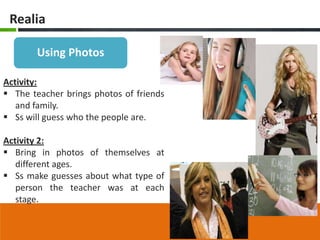 Realia

       Using Photos

Activity:
 The teacher brings photos of friends
   and family.
 Ss will guess who the people are.

Activity 2:
 Bring in photos of themselves at
   different ages.
 Ss make guesses about what type of
   person the teacher was at each
   stage.
 
