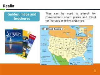 Realia
  Guides, maps and   They can be used as stimuli for
                     conversations about places and travel
     brochures
                     for features of towns and cities.
 