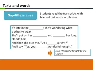 Texts and words
                         Students read the transcripts with
  Gap-fill exercises
                         blanked out words or phrases.


    It's late in the _________; she's wondering what
    clothes to wear.
    She'll put on her _________ and ________ her long
    blonde hair.
    And then she asks me, "Do I ______ alright?"
    And I say, "Yes, you _______ wonderful tonight."
                                     From ‘Wonderful Tonight’ by Eric
                                     Clapton.
 