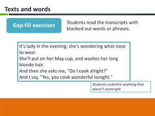 Texts and words
                          Students read the transcripts with
  Gap-fill exercises
                          blanked out words or phrases.


    It's lady in the evening; she's wondering what nose
    to wear.
    She'll put on her May cup, and washes her long
    blonde hair.
    And then she asks me, "Do I cook alright?"
    And I say, "Yes, you cook wonderful tonight."
                                       Students underline anything that
                                       doesn’t seemright
 