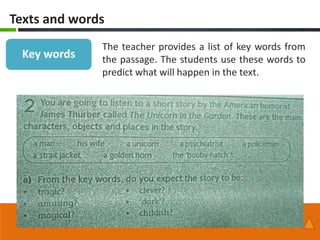 Texts and words
              The teacher provides a list of key words from
 Key words    the passage. The students use these words to
              predict what will happen in the text.
 