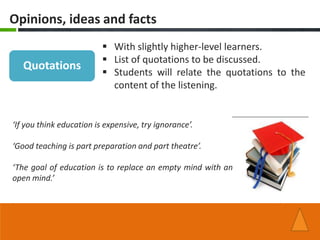 Opinions, ideas and facts
                           With slightly higher-level learners.
                           List of quotations to be discussed.
   Quotations
                           Students will relate the quotations to the
                            content of the listening.


‘If you think education is expensive, try ignorance’.

‘Good teaching is part preparation and part theatre’.

‘The goal of education is to replace an empty mind with an
open mind.’
 