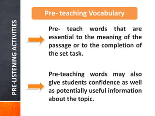 PRE-LISTENING ACTIVITIES   Pre- teaching Vocabulary
                            Pre- teach words that are
                            essential to the meaning of the
                            passage or to the completion of
                            the set task.

                            Pre-teaching words may also
                            give students confidence as well
                            as potentially useful information
                            about the topic.
 
