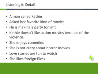 Listening in Detail

•   A man called Kathie
•   Asked her favorite kind of movies
•   He is making a party tonight
•   Kathie doesn´t like action movies because of the
    violence.
•   She enjoys comedies
•   She is not crazy about horror movies
•   Love stories are fun to watch
•   She likes foreign films
 