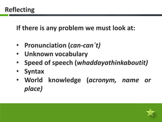 Reflecting

   If there is any problem we must look at:

   •   Pronunciation (can-can´t)
   •   Unknown vocabulary
   •   Speed of speech (whaddayathinkaboutit)
   •   Syntax
   •   World knowledge (acronym, name or
       place)
 