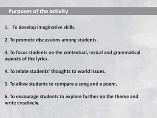 Purposes of the activity

1. To develop imaginative skills.

2. To promote discussions among students.

3. To focus students on the contextual, lexical and grammatical
aspects of the lyrics.

4. To relate students’ thoughts to world issues.

5. To allow students to compare a song and a poem.

6. To encourage students to explore further on the theme and
write creatively.
 