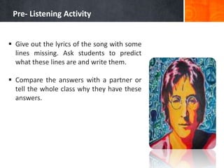 Pre- Listening Activity


 Give out the lyrics of the song with some
  lines missing. Ask students to predict
  what these lines are and write them.

 Compare the answers with a partner or
  tell the whole class why they have these
  answers.
 