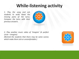 While-listening activity
1. Play the song and ask
students to write down the
missing parts of the lyrics.
Compare the lyrics with their
previous answers.




2. Play another music video of ‘Imagine’ (A perfect
circle – Imagine)
(Remind the students that there may be some scenes
which make them sick or uncomfortable.)
 