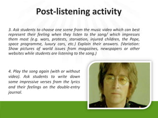 Post-listening activity
3. Ask students to choose one scene from the music video which can best
represent their feeling when they listen to the song/ which impresses
them most (e.g. wars, protests, starvation, injured children, the Pope,
space programme, luxury cars, etc.) Explain their answers. (Variation:
Show pictures of world issues from magazines, newspapers or other
websites while students are listening to the song.)



4. Play the song again (with or without
video). Ask students to write down
some impressive verses from the lyrics
and their feelings on the double-entry
journal.
 