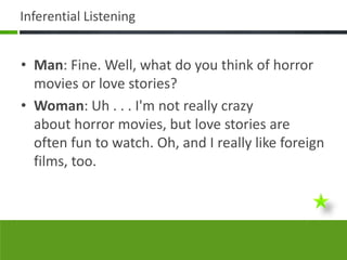 Inferential Listening


• Man: Fine. Well, what do you think of horror
  movies or love stories?
• Woman: Uh . . . I'm not really crazy
  about horror movies, but love stories are
  often fun to watch. Oh, and I really like foreign
  films, too.
 