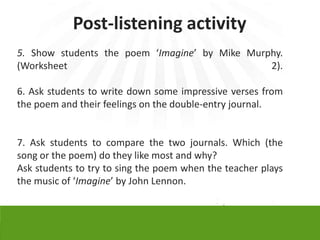 Post-listening activity
5. Show students the poem ‘Imagine’ by Mike Murphy.
(Worksheet                                      2).

6. Ask students to write down some impressive verses from
the poem and their feelings on the double-entry journal.


7. Ask students to compare the two journals. Which (the
song or the poem) do they like most and why?
Ask students to try to sing the poem when the teacher plays
the music of ‘Imagine’ by John Lennon.
 