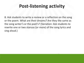 Post-listening activity

8. Ask students to write a review or a reflection on the song
or the poem. What are their dreams? Are they the same as
the song writer’s or the poet’s? (Variation: Ask students to
rewrite one or two stanzas (or more) of the song lyrics and
sing aloud.)
 