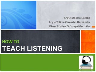 Angie Melissa Lizcano
           Angie Yolima Camacho Hernández
           Diana Cristina Oróstegui González




HOW TO
TEACH LISTENING
 