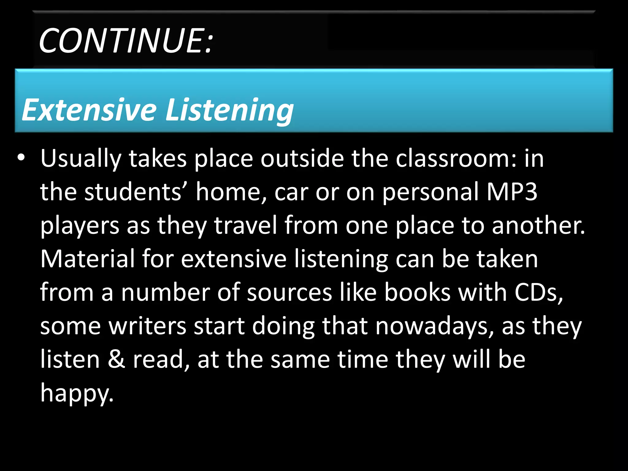 CONTINUE:
Extensive Listening
• Usually takes place outside the classroom: in
the students’ home, car or on personal MP3
players as they travel from one place to another.
Material for extensive listening can be taken
from a number of sources like books with CDs,
some writers start doing that nowadays, as they
listen & read, at the same time they will be
happy.
 