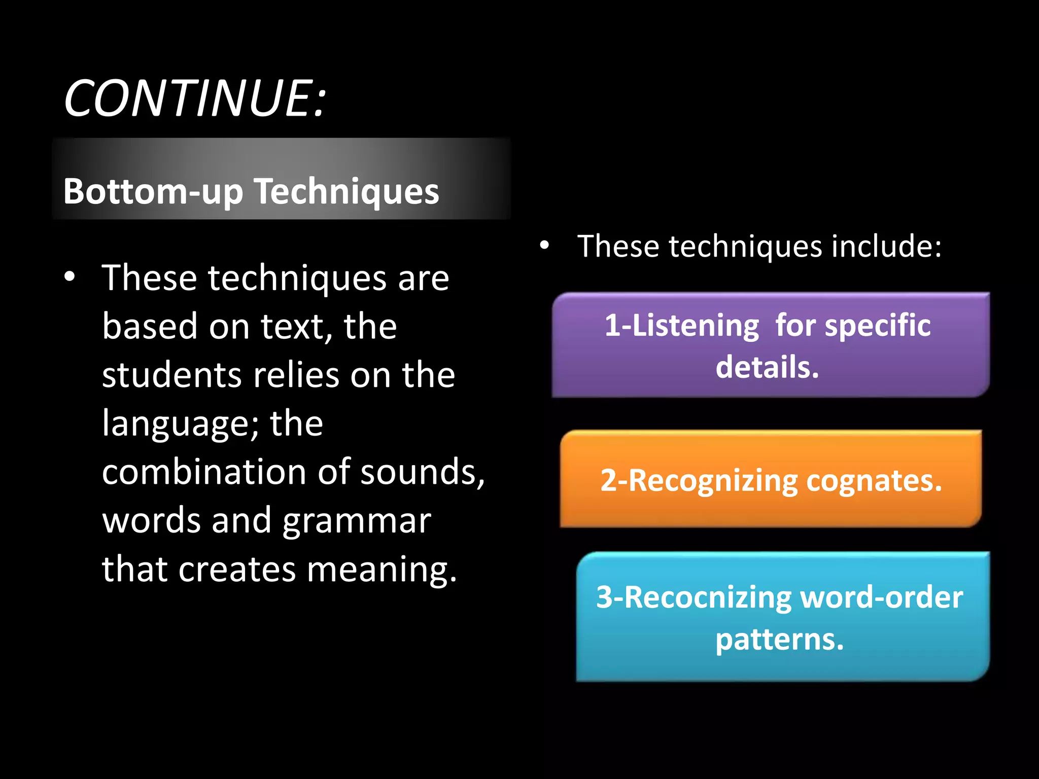 CONTINUE:
Bottom-up Techniques
• These techniques are
based on text, the
students relies on the
language; the
combination of sounds,
words and grammar
that creates meaning.
• These techniques include:
1-Listening for specific
details.
2-Recognizing cognates.
3-Recocnizing word-order
patterns.
 