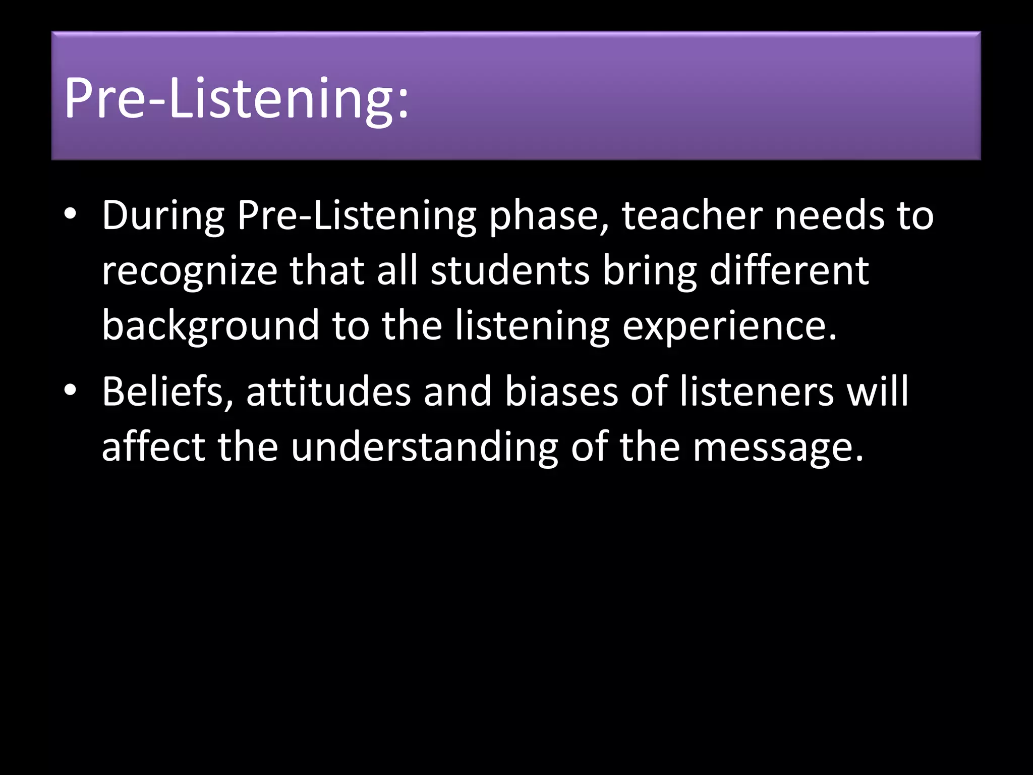 Pre-Listening:
• During Pre-Listening phase, teacher needs to
recognize that all students bring different
background to the listening experience.
• Beliefs, attitudes and biases of listeners will
affect the understanding of the message.
 