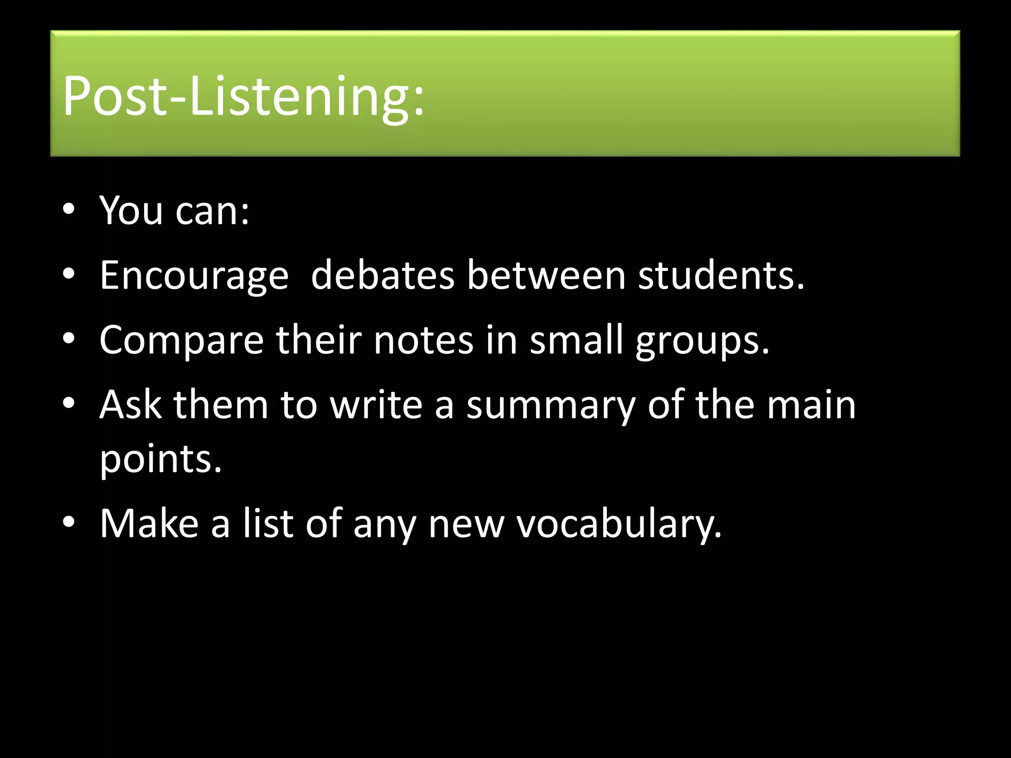 Post-Listening:
• You can:
• Encourage debates between students.
• Compare their notes in small groups.
• Ask them to write a summary of the main
points.
• Make a list of any new vocabulary.
 