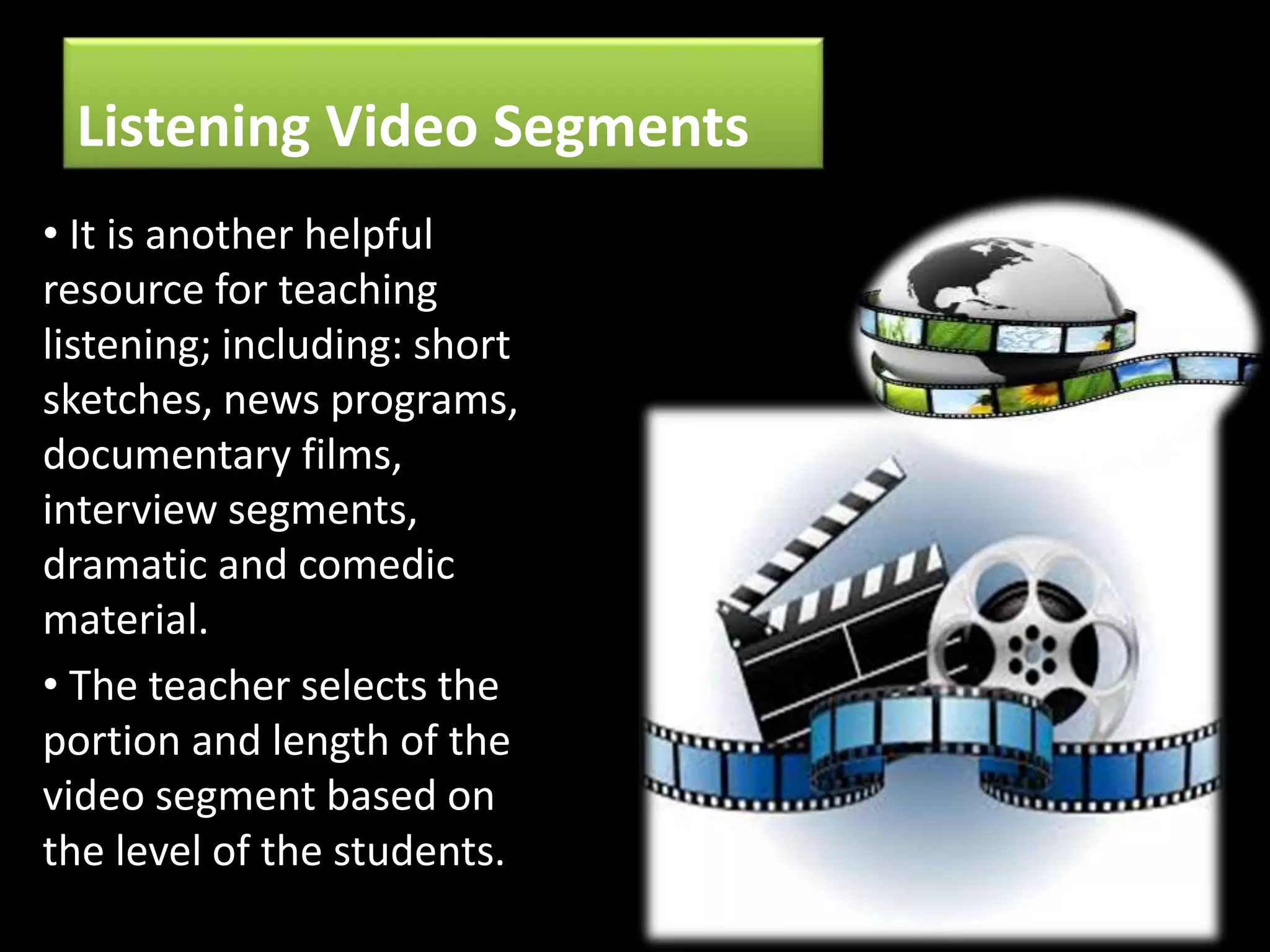 Listening Video Segments
• It is another helpful
resource for teaching
listening; including: short
sketches, news programs,
documentary films,
interview segments,
dramatic and comedic
material.
• The teacher selects the
portion and length of the
video segment based on
the level of the students.
 