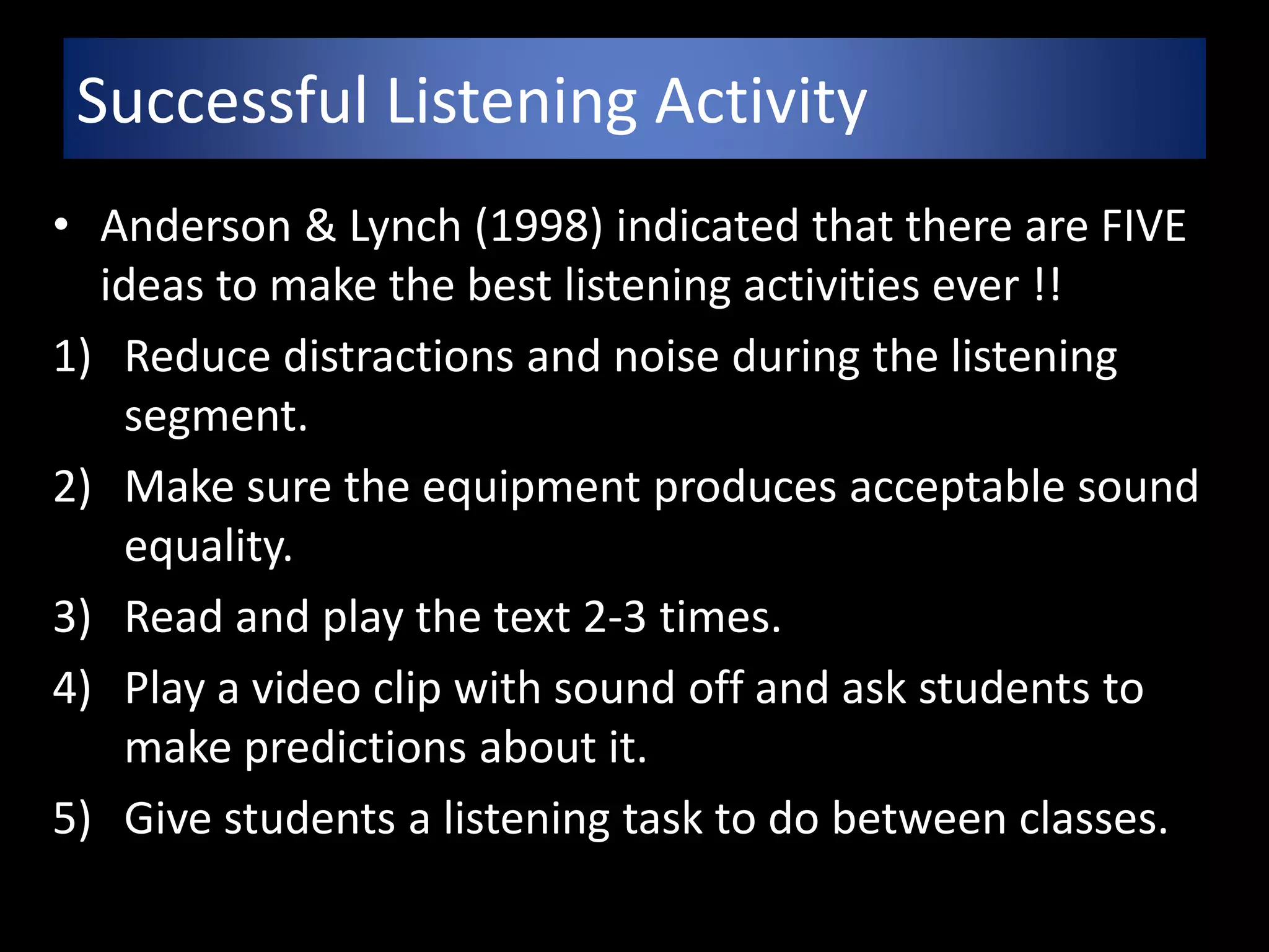 Successful Listening Activity
• Anderson & Lynch (1998) indicated that there are FIVE
ideas to make the best listening activities ever !!
1) Reduce distractions and noise during the listening
segment.
2) Make sure the equipment produces acceptable sound
equality.
3) Read and play the text 2-3 times.
4) Play a video clip with sound off and ask students to
make predictions about it.
5) Give students a listening task to do between classes.
 