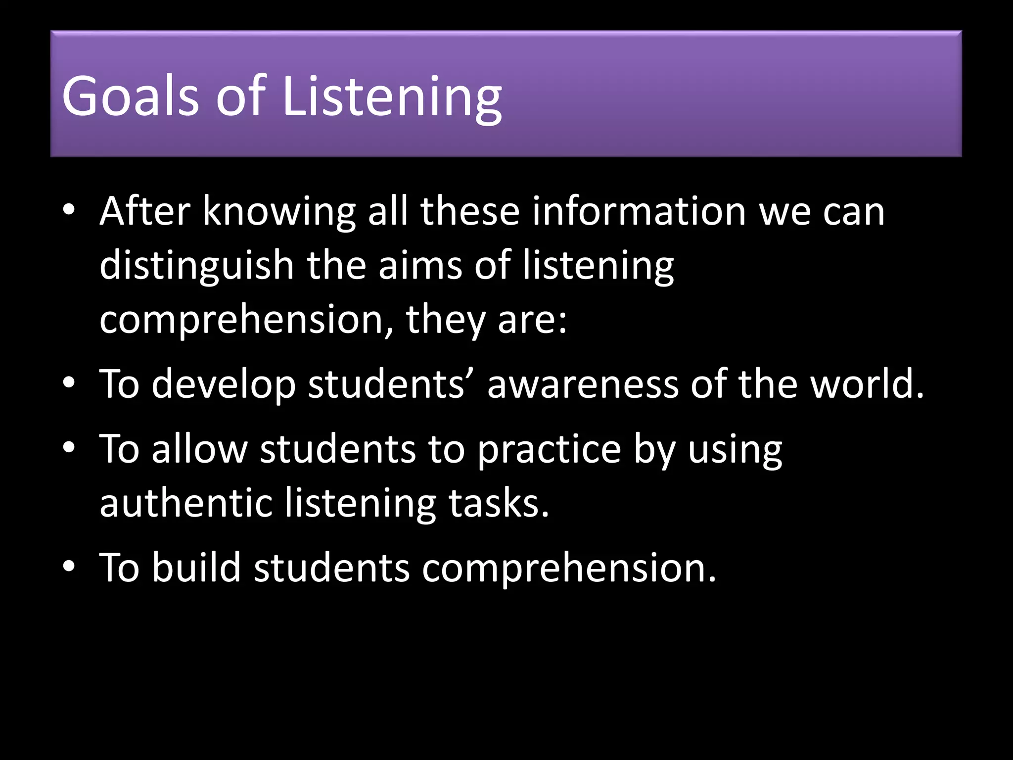 Goals of Listening
• After knowing all these information we can
distinguish the aims of listening
comprehension, they are:
• To develop students’ awareness of the world.
• To allow students to practice by using
authentic listening tasks.
• To build students comprehension.
 
