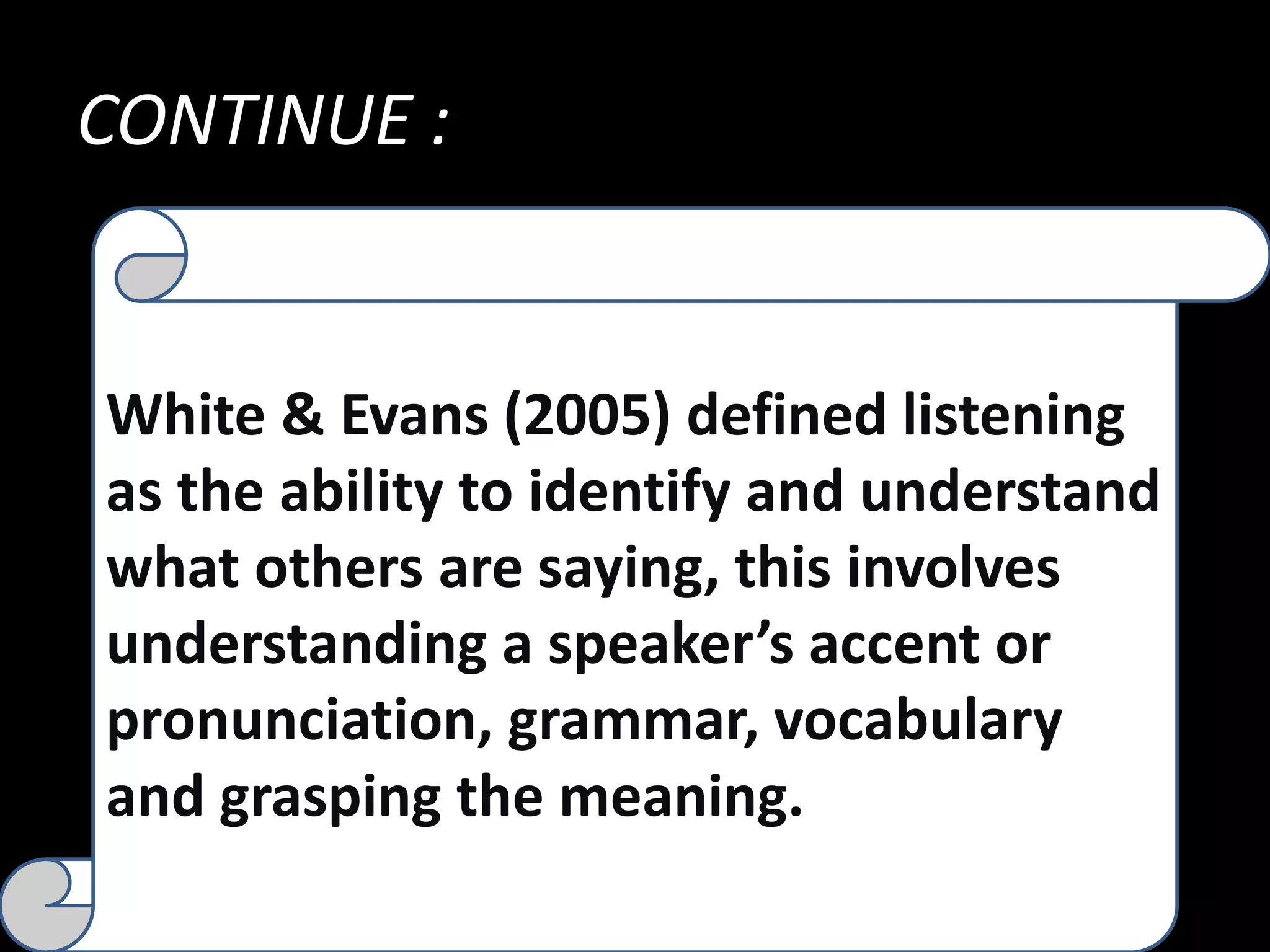 CONTINUE :
White & Evans (2005) defined listening
as the ability to identify and understand
what others are saying, this involves
understanding a speaker’s accent or
pronunciation, grammar, vocabulary
and grasping the meaning.
 